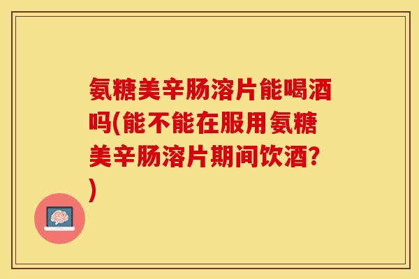 氨糖美辛肠溶片能喝酒吗(能不能在服用氨糖美辛肠溶片期间饮酒?) 氨糖美辛肠溶片能喝酒吗(能不能在服用氨糖美辛肠溶片期间饮酒?)