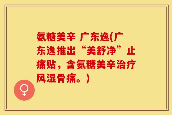 氨糖美辛 广东逸(广东逸推出“美舒净”止痛贴，含氨糖美辛治疗风湿骨痛。)