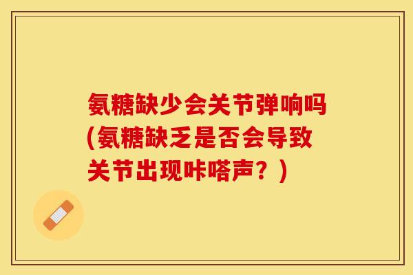 氨糖缺少会关节弹响吗(氨糖缺乏是否会导致关节出现咔嗒声?) 氨糖缺少会关节弹响吗(氨糖缺乏是否会导致关节出现咔嗒声?)