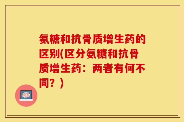 氨糖和抗骨质增生药的区别(区分氨糖和抗骨质增生药：两者有何不同？)