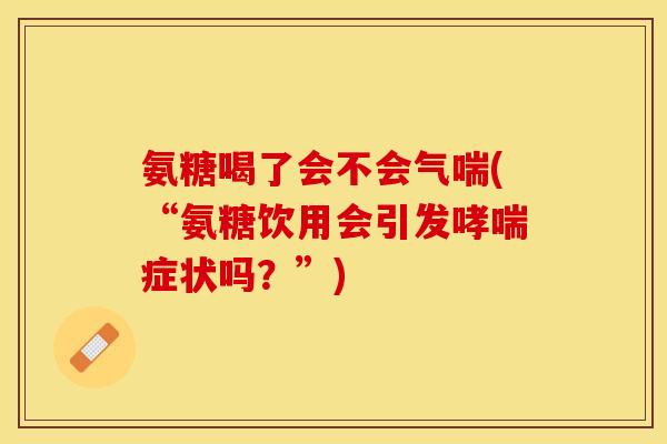 氨糖喝了会不会气喘(“氨糖饮用会引发哮喘症状吗？”)