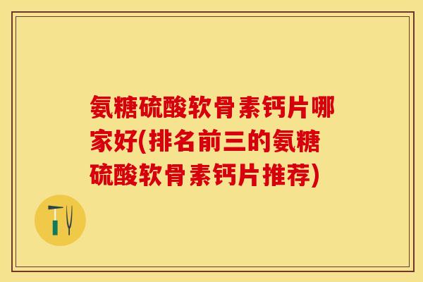 氨糖硫酸软骨素钙片哪家好(排名前三的氨糖硫酸软骨素钙片推荐)