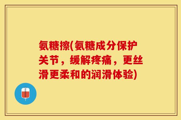 氨糖擦(氨糖成分保护关节，缓解疼痛，更丝滑更柔和的润滑体验)
