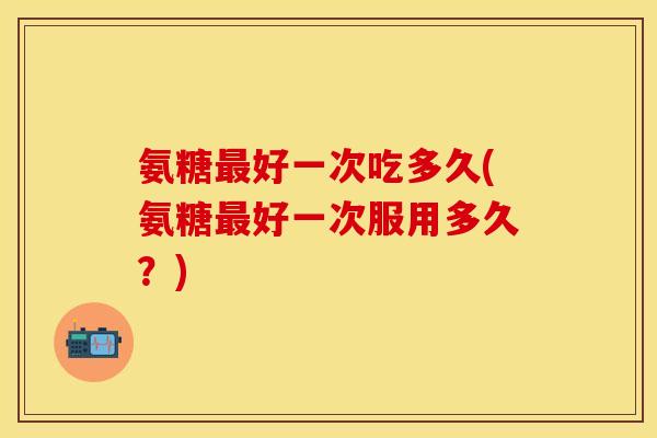 氨糖最好一次吃多久(氨糖最好一次服用多久？)
