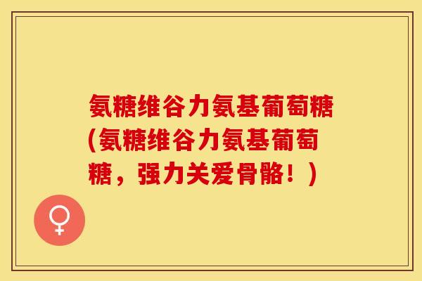 氨糖维谷力氨基葡萄糖(氨糖维谷力氨基葡萄糖,强力关爱骨骼!) 氨糖维谷力氨基葡萄糖(氨糖维谷力氨基葡萄糖,强力关爱骨骼!)