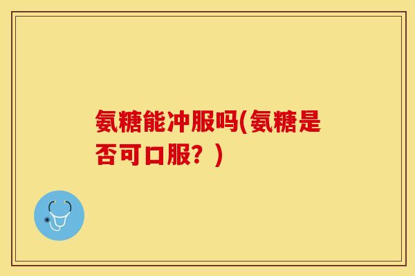 氨糖能冲服吗(氨糖是否可口服?) 氨糖能冲服吗(氨糖是否可口服?)