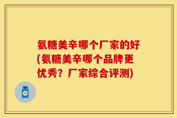 氨糖美辛哪个厂家的好(氨糖美辛哪个品牌更优秀？厂家综合评测)
