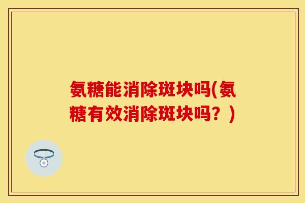氨糖能消除斑块吗(氨糖有效消除斑块吗？)