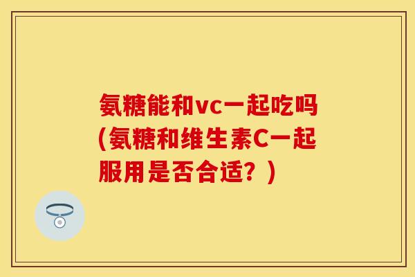 氨糖能和vc一起吃吗(氨糖和维生素C一起服用是否合适?) 氨糖能和vc一起吃吗(氨糖和维生素C一起服用是否合适?)