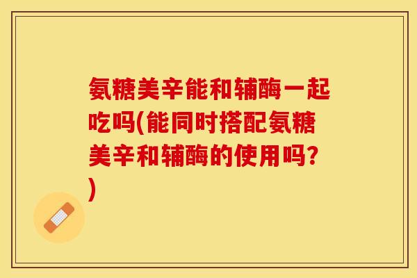 氨糖美辛能和辅酶一起吃吗(能同时搭配氨糖美辛和辅酶的使用吗?) 氨糖美辛能和辅酶一起吃吗(能同时搭配氨糖美辛和辅酶的使用吗?)