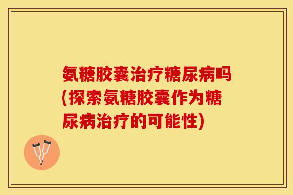 氨糖胶囊治疗糖尿病吗(探索氨糖胶囊作为糖尿病治疗的可能性)