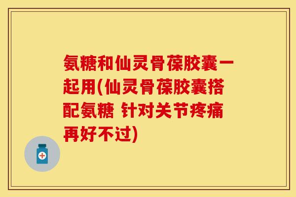 氨糖和仙灵骨葆胶囊一起用(仙灵骨葆胶囊搭配氨糖 针对关节疼痛再好不过)