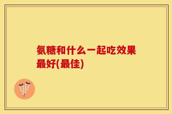 氨糖和什么一起吃效果最好(最佳)