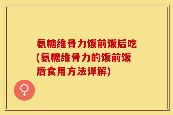 氨糖维骨力饭前饭后吃(氨糖维骨力的饭前饭后食用方法详解) 氨糖维骨力饭前饭后吃(氨糖维骨力的饭前饭后食用方法详解)