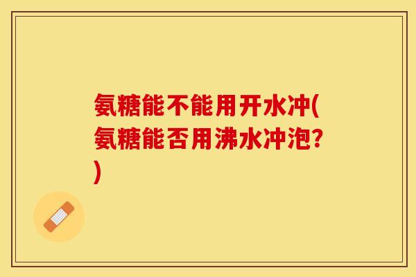 氨糖能不能用开水冲(氨糖能否用沸水冲泡?) 氨糖能不能用开水冲(氨糖能否用沸水冲泡?)