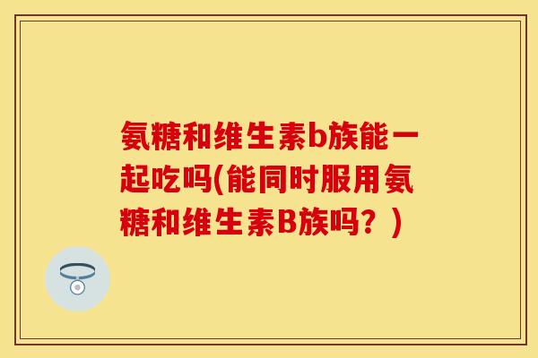 氨糖和维生素b族能一起吃吗(能同时服用氨糖和维生素B族吗？)