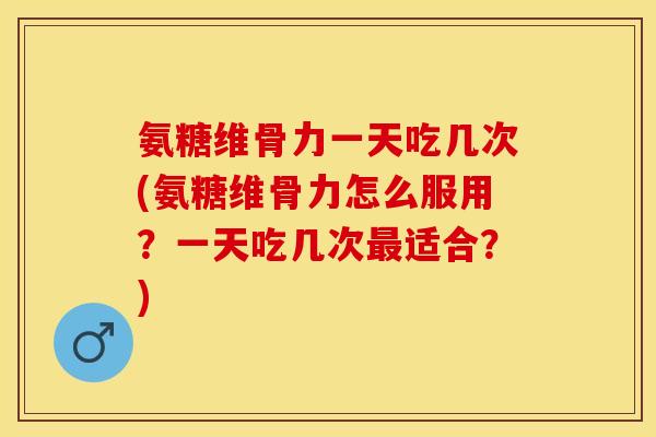 氨糖维骨力一天吃几次(氨糖维骨力怎么服用？一天吃几次最适合？)
