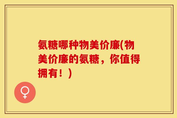 氨糖哪种物美价廉(物美价廉的氨糖，你值得拥有！)