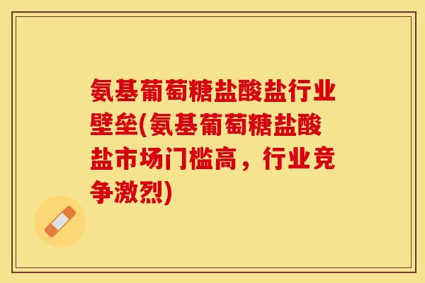 氨基葡萄糖盐酸盐行业壁垒(氨基葡萄糖盐酸盐市场门槛高，行业竞争激烈)
