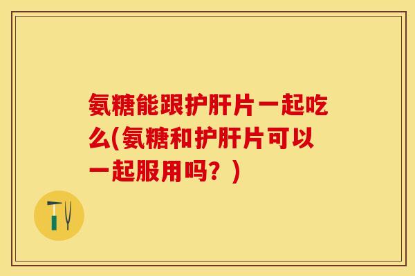 氨糖能跟片一起吃么(氨糖和片可以一起服用吗？)