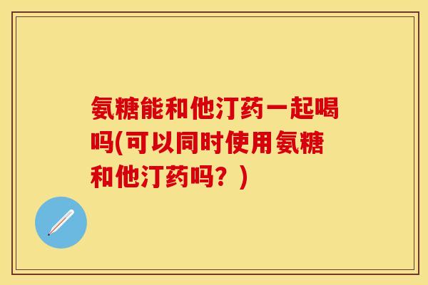 氨糖能和他汀药一起喝吗(可以同时使用氨糖和他汀药吗?) 氨糖能和他汀药一起喝吗(可以同时使用氨糖和他汀药吗?)