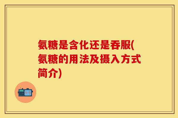 氨糖是含化还是吞服(氨糖的用法及摄入方式简介)