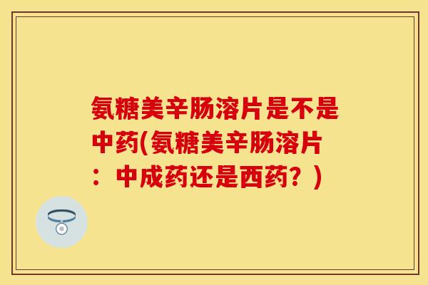 氨糖美辛肠溶片是不是中药(氨糖美辛肠溶片：中成药还是西药？)