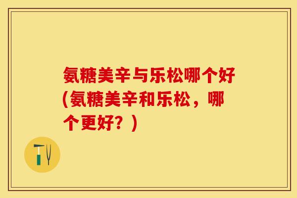 氨糖美辛与乐松哪个好(氨糖美辛和乐松,哪个更好?) 氨糖美辛与乐松哪个好(氨糖美辛和乐松,哪个更好?)