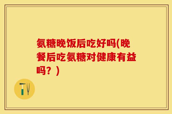 氨糖晚饭后吃好吗(晚餐后吃氨糖对健康有益吗？)