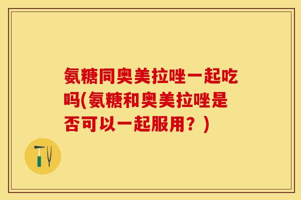 氨糖同奥美拉唑一起吃吗(氨糖和奥美拉唑是否可以一起服用？)