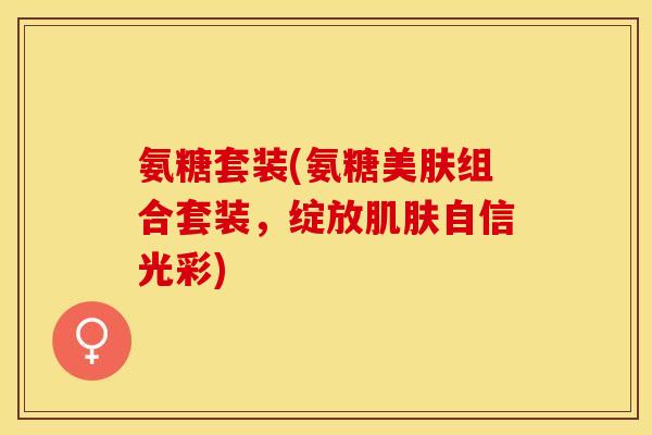 氨糖套装(氨糖美肤组合套装，绽放肌肤自信光彩)