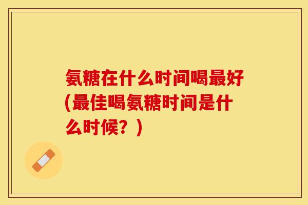 氨糖在什么时间喝最好(最佳喝氨糖时间是什么时候？)