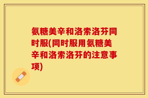 氨糖美辛和洛索洛芬同时服(同时服用氨糖美辛和洛索洛芬的注意事项)