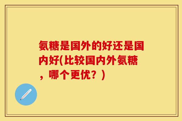 氨糖是国外的好还是国内好(比较国内外氨糖，哪个更优？)