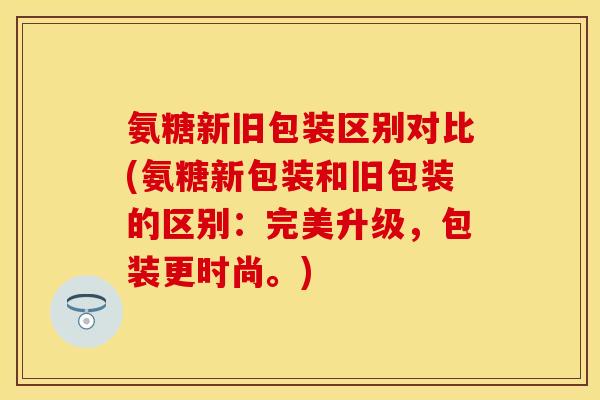 氨糖新旧包装区别对比(氨糖新包装和旧包装的区别：完美升级，包装更时尚。)