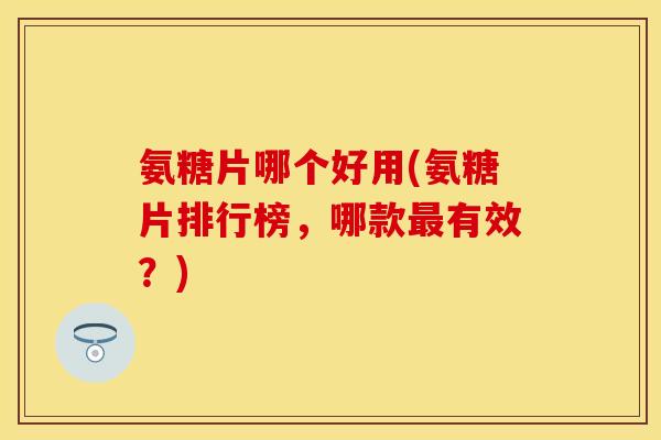 氨糖片哪个好用(氨糖片排行榜，哪款最有效？)