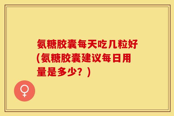 氨糖胶囊每天吃几粒好(氨糖胶囊建议每日用量是多少？)