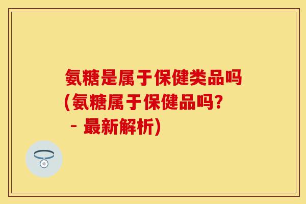 氨糖是属于保健类品吗(氨糖属于保健品吗？ - 最新解析)