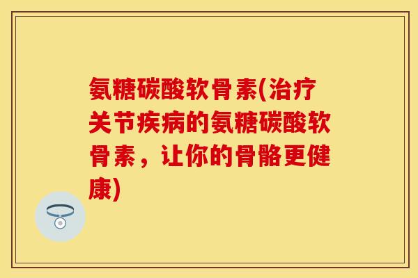 氨糖碳酸软骨素(治疗关节疾病的氨糖碳酸软骨素，让你的骨骼更健康)