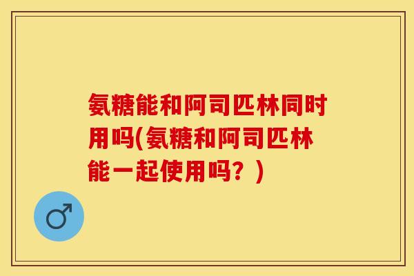 氨糖能和阿司匹林同时用吗(氨糖和阿司匹林能一起使用吗？)