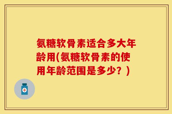 氨糖软骨素适合多大年龄用(氨糖软骨素的使用年龄范围是多少？)
