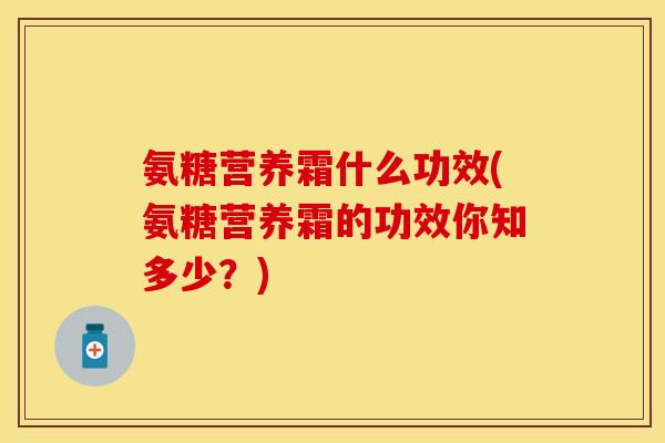 氨糖营养霜什么功效(氨糖营养霜的功效你知多少？)