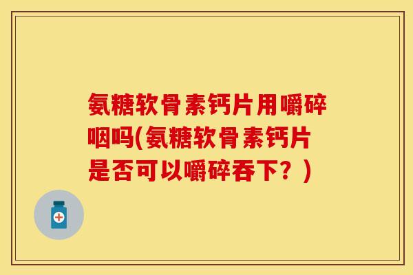 氨糖软骨素钙片用嚼碎咽吗(氨糖软骨素钙片是否可以嚼碎吞下？)