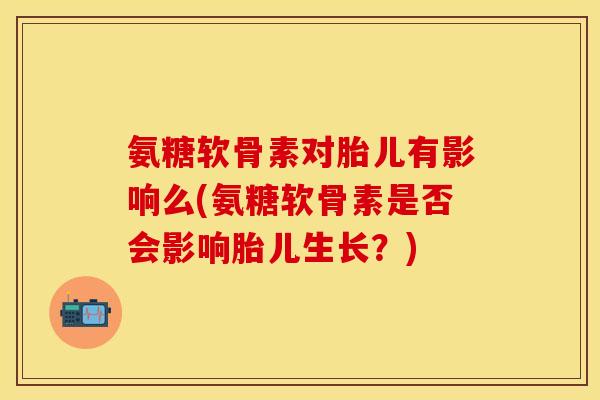 氨糖软骨素对胎儿有影响么(氨糖软骨素是否会影响胎儿生长？)