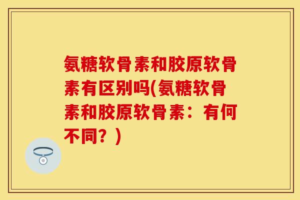氨糖软骨素和胶原软骨素有区别吗(氨糖软骨素和胶原软骨素：有何不同？)