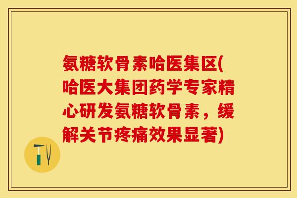 氨糖软骨素哈医集区(哈医大集团药学专家精心研发氨糖软骨素，缓解关节疼痛效果显著)