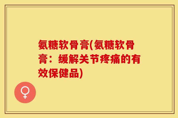 氨糖软骨膏(氨糖软骨膏：缓解关节疼痛的有效保健品)