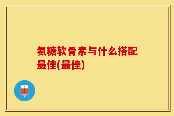 氨糖软骨素与什么搭配最佳(最佳)