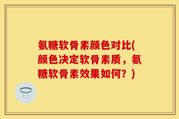 氨糖软骨素颜色对比(颜色决定软骨素质，氨糖软骨素效果如何？)