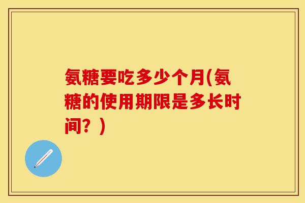 氨糖要吃多少个月(氨糖的使用期限是多长时间？)